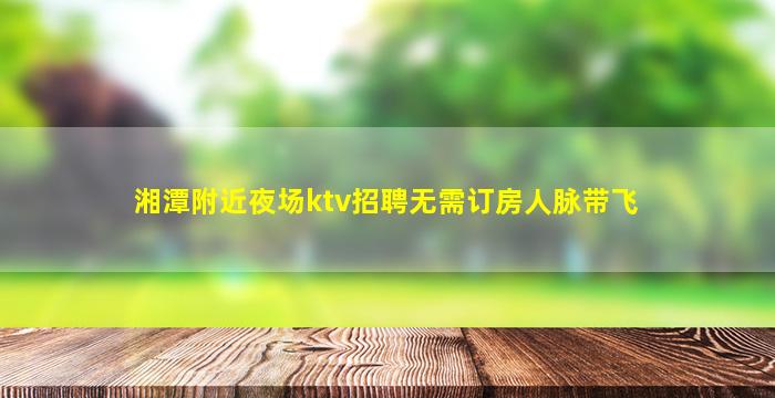 湘潭附近夜场ktv招聘无需订房人脉带飞